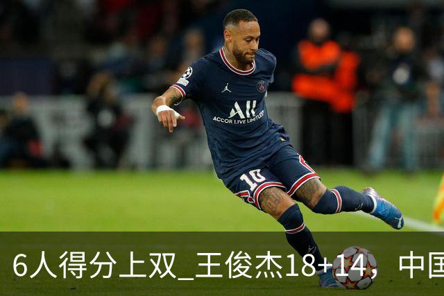 6人得分上双 王俊杰18+14，中国男篮全民皆兵首战告捷 年轻人燃爆了